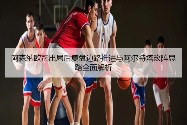 阿森纳欧冠出局后复盘边路推进与阿尔特塔改阵思路全面解析