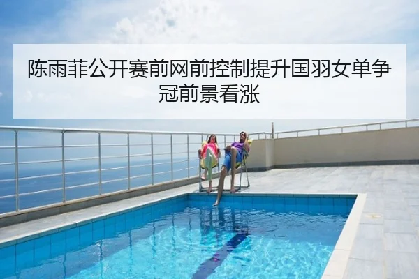 陈雨菲公开赛前网前控制提升国羽女单争冠前景看涨