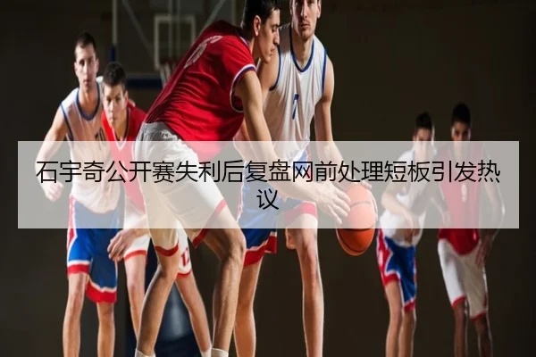 石宇奇公开赛失利后复盘网前处理短板引发热议