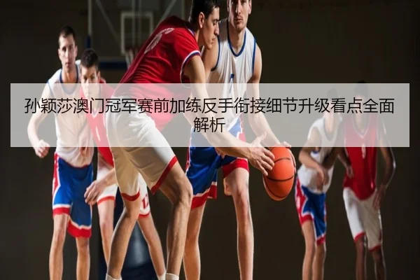 孙颖莎澳门冠军赛前加练反手衔接细节升级看点全面解析